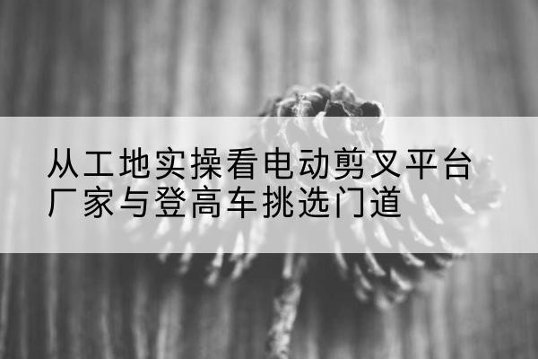 安源电动剪叉升降平台厂家-从工地实操看电动剪叉平台厂家与登高车挑选门道