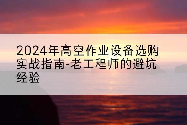 安源高空作业升降机厂家推荐-2024年高空作业设备选购实战指南-老工程师的避坑经验