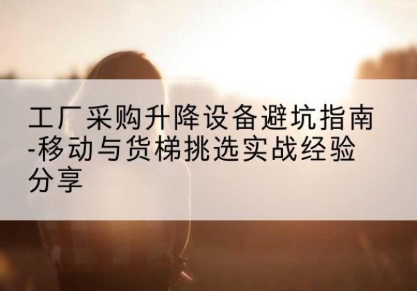 安源移动式升降机怎么选-工厂采购升降设备避坑指南-移动与货梯挑选实战经验分享