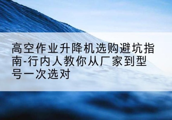 安源升降平台厂家-高空作业升降机选购避坑指南-行内人教你从厂家到型号一次选对