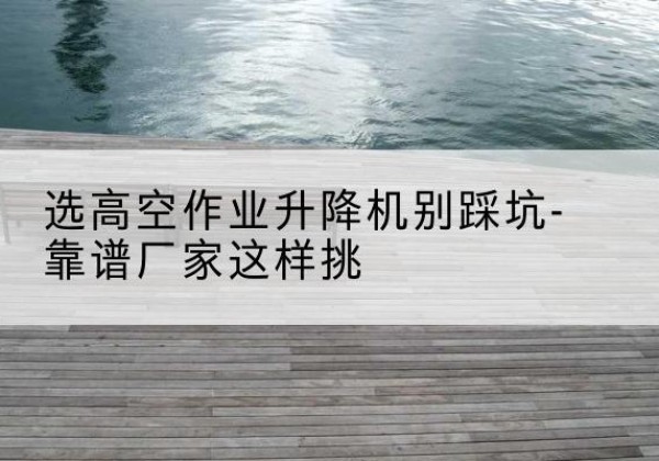 安源剪叉式升降机厂家-选高空作业升降机别踩坑-靠谱厂家这样挑
