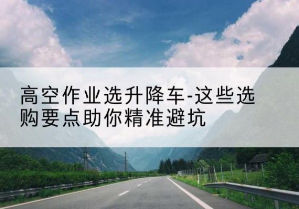 安源升降车厂家-高空作业选升降车-这些选购要点助你*避坑