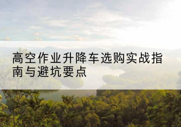 安源升降车怎么选-高空作业升降车选购实战指南与避坑要点