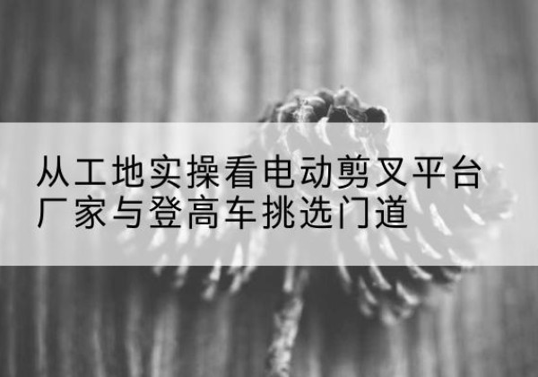安源电动剪叉升降平台厂家-从工地实操看电动剪叉平台厂家与登高车挑选门道