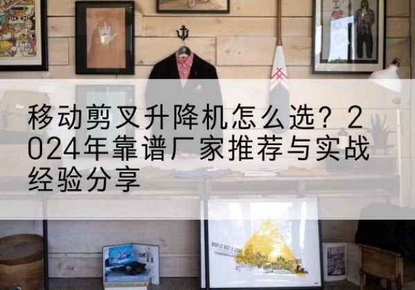 安源升降平台厂家推荐-移动剪叉升降机怎么选？2024年靠谱厂家推荐与实战经验分享
