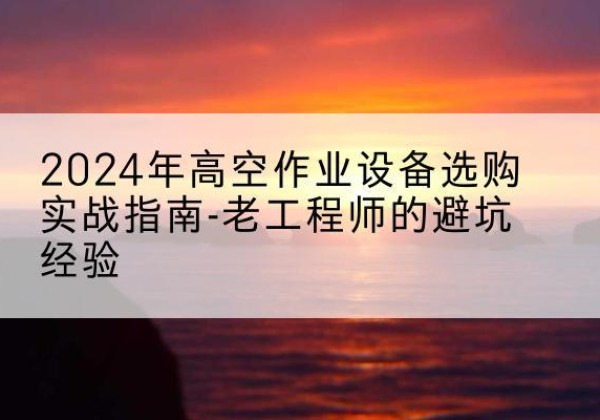 安源高空作业升降机厂家推荐-2024年高空作业设备选购实战指南-老工程师的避坑经验
