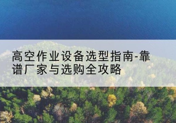 安源升降车厂家-高空作业设备选型指南-靠谱厂家与选购全攻略